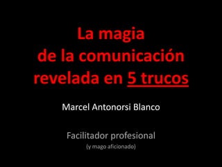 La magia de la comunicación revelada en 5 trucos Marcel Antonorsi Blanco  Facilitador profesional  (y mago aficionado)  