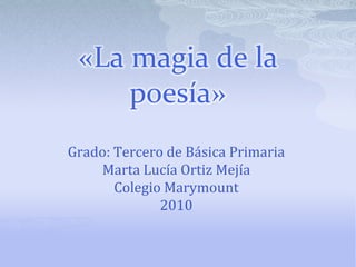 «La magia de la poesía» Grado: Tercero de Básica Primaria Marta Lucía Ortiz Mejía Colegio Marymount 2010 