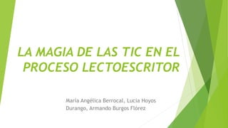 LA MAGIA DE LAS TIC EN EL
PROCESO LECTOESCRITOR
María Angélica Berrocal, Lucia Hoyos
Durango, Armando Burgos Flórez
 