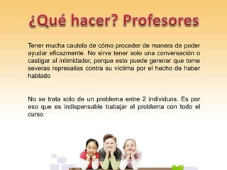 Tener mucha cautela de cómo proceder de manera de poder
ayudar eficazmente. No sirve tener solo una conversación o
castigar al intimidador, porque esto puede generar que tome
severas represalias contra su víctima por el hecho de haber
hablado
No se trata solo de un problema entre 2 individuos. Es por
eso que es indispensable trabajar el problema con todo el
curso
 