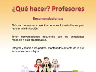 Elaborar normas en conjunto con todos los estudiantes para
regular la intimidación.
Tener conversaciones frecuentes con los estudiantes
respecto a esta problemática.
Integrar y reunir a los padres, mantenerlos al tanto de lo que
acontece con sus hijos.
 