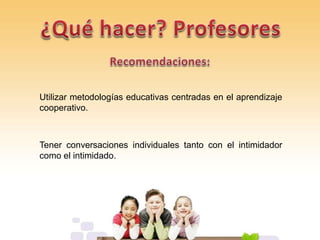 Utilizar metodologías educativas centradas en el aprendizaje
cooperativo.
Tener conversaciones individuales tanto con el intimidador
como el intimidado.
 