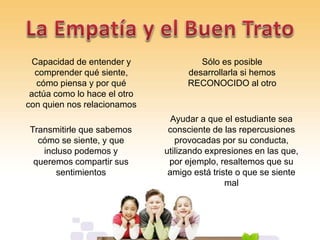 Capacidad de entender y
comprender qué siente,
cómo piensa y por qué
actúa como lo hace el otro
con quien nos relacionamos
Sólo es posible
desarrollarla si hemos
RECONOCIDO al otro
Ayudar a que el estudiante sea
consciente de las repercusiones
provocadas por su conducta,
utilizando expresiones en las que,
por ejemplo, resaltemos que su
amigo está triste o que se siente
mal
Transmitirle que sabemos
cómo se siente, y que
incluso podemos y
queremos compartir sus
sentimientos
 