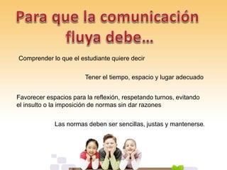 Comprender lo que el estudiante quiere decir
Tener el tiempo, espacio y lugar adecuado
Favorecer espacios para la reflexión, respetando turnos, evitando
el insulto o la imposición de normas sin dar razones
Las normas deben ser sencillas, justas y mantenerse.
 