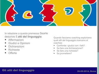 26-09-2014, Roma 
Gli atti del linguaggio 
In relazione a questa premessa Searle descrive 5 atti del linguaggio: 
Affermazioni 
Giudizi e Opinioni 
Dichiarazioni 
Richieste 
Offerte 
Quando facciamo coaching esploriamo quali atti del linguaggio mancano al coachee: 
Confonde i giudizi con i fatti? 
Sa fare una dichiarazione? 
Se fare una richiesta? 
Sa promettere?  