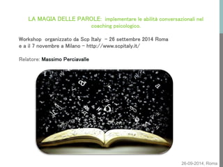 26-09-2014, Roma 
LA MAGIA DELLE PAROLE: implementare le abilità conversazionali nel coaching psicologico. Workshop organizzato da Scp Italy - 26 settembre 2014 Roma e a il 7 novembre a Milano - http://www.scpitaly.it/ Relatore: Massimo Perciavalle  