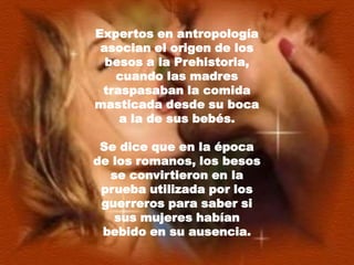 Expertos en antropología asocian el origen de los besos a la Prehistoria, cuando las madres traspasaban la comida masticada desde su boca a la de sus bebés. Se dice que en la época de los romanos, los besos se convirtieron en la prueba utilizada por los guerreros para saber si sus mujeres habían bebido en su ausencia.