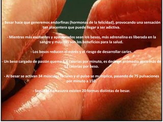 - Besar hace que generemos endorfinas (hormonas de la felicidad), provocando una sensación tan placentera que puede llegar a ser adictiva. - Mientras más excitantes y apasionados sean los besos, más adrenalina es liberada en la sangre y mayores son los beneficios para la salud. - Los besos reducen el estrés y el riesgo de desarrollar caries. - Un beso cargado de pasión quema 6,4 calorías por minuto, es decir en promedio poco más de 12 calorías por beso. - Al besar se activan 34 músculos faciales y el pulso se multiplica, pasando de 75 pulsaciones por minuto a 150. - Según el Kamasutra existen 20 formas distintas de besar. 