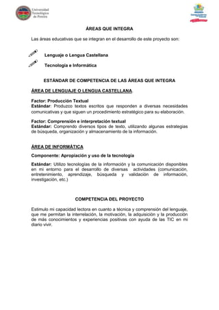 ÁREAS QUE INTEGRA

Las áreas educativas que se integran en el desarrollo de este proyecto son:


     Lenguaje o Lengua Castellana

     Tecnología e Informática


      ESTÁNDAR DE COMPETENCIA DE LAS ÁREAS QUE INTEGRA

ÁREA DE LENGUAJE O LENGUA CASTELLANA.

Factor: Producción Textual
Estándar: Produzco textos escritos que responden a diversas necesidades
comunicativas y que siguen un procedimiento estratégico para su elaboración.

Factor: Comprensión e interpretación textual
Estándar: Comprendo diversos tipos de texto, utilizando algunas estrategias
de búsqueda, organización y almacenamiento de la información.


ÁREA DE INFORMÁTICA
Componente: Apropiación y uso de la tecnología
Estándar: Utilizo tecnologías de la información y la comunicación disponibles
en mi entorno para el desarrollo de diversas actividades (comunicación,
entretenimiento, aprendizaje, búsqueda y validación de información,
investigación, etc.)



                      COMPETENCIA DEL PROYECTO

Estimulo mi capacidad lectora en cuanto a técnica y comprensión del lenguaje,
que me permitan la interrelación, la motivación, la adquisición y la producción
de más conocimientos y experiencias positivas con ayuda de las TIC en mi
diario vivir.
 
