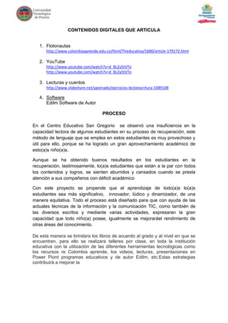 CONTENIDOS DIGITALES QUE ARTICULA


   1. Flotonautas
      http://www.colombiaaprende.edu.co/html/TVeducativa/1600/article-179172.html

   2. YouTube
      http://www.youtube.com/watch?v=d_BL2y5tVTo
      http://www.youtube.com/watch?v=d_BL2y5tVTo

   3. Lecturas y cuentos
      http://www.slideshare.net/ypeinado/ejercicios-lectoescritura-3389108

   4. Software
      Edilm Software de Autor

                                     PROCESO

En el Centro Educativo San Gregorio se observó una insuficiencia en la
capacidad lectora de algunos estudiantes en su proceso de recuperación, este
método de lenguaje que se emplea en estos estudiantes es muy provechoso y
útil para ello, porque se ha logrado un gran aprovechamiento académico de
esto(a)s niño(a)s.

Aunque se ha obtenido buenos resultados en los estudiantes en la
recuperación, lastimosamente, lo(a)s estudiantes que están a la par con todos
los contenidos y logros, se sienten aburridos y cansados cuando se presta
atención a sus compañeros con déficit académico

Con este proyecto se propende           que el aprendizaje de todo(a)s lo(a)s
estudiantes sea más significativo,      innovador, lúdico y dinamizador, de una
manera equitativa. Todo el proceso      está diseñado para que con ayuda de las
actuales técnicas de la información     y la comunicación TIC, como también de
las diversos escritos y mediante         varias actividades, expresaran la gran
capacidad que todo niño(a) posee,       igualmente se mejoraráel rendimiento de
otras áreas del conocimiento.

De esta manera se brindara los libros de acuerdo al grado y al nivel en que se
encuentren, para ello se realizara talleres por clase, en toda la institución
educativa con la utilización de las diferentes herramientas tecnológicas como
los recursos re Colombia aprende, los videos, lecturas, presentaciones en
Power Piont programas educativos y de autor Edilm, etc.Estas estrategias
contribuirá a mejorar la
 