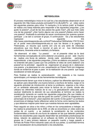 METODOLOGIA

El proceso metodológico inicia en la cual los y las estudiantes observaran en el
siguiente link http://www.youtube.com/watch?v=d_BL2y5tVTo un video sobre
las siguientes poesías para niños “A mariquita y a la señora jirafa” al finalizar
se realiza una mesa redonda para responder a las siguientes preguntas: ¿Les
gusto la poesía? ¿Cual de las dos poesía les gusto mas? ¿De que trato cada
una de las poesías? ¿Han hecho alguna vez una poesía?¿Sabes como hacer
una poesía?, finalizada la actividad se sacan conclusiones por quienes quieran
participar y se dan a conocer al grupo; A continuación los y las estudiantes
ingresaran                    al                   siguiente                  link
http://www.colombiaaprende.edu.co/html/TVeducativa/1600/article-179172.html
en el portal www.colombiaaprende.edu.co que los llevara a la pagina de
Flotonautas, un recurso que cuenta con una es una serie de videoclips
educativos que nos llevan a recorrer el país en un bus intermunicipal
colombiano, itinerante entre la realidad y la fantasía.
 Se observará el video “La poesía”         en el presente video se le dará
herramientas conceptuales de como elaborar una poesía, ya con este insumo
se realiza una lluvia de saberes donde cada estudiantes           participará
respondiendo a las siguientes preguntas:¿Cómo se elabora una poesía?¿ Que
no entendió del paso a paso que nos presento el video de como elaborar una
poesía?;en la actividad siguiente se organizaran en grupos de 2, elaboraran
una poesía y la plasmaran en una presentación en Power Point con imágenes
donde se evidencie el paso a paso en la realización de una poesía que luego
socializaran al resto del grupo.
Para finalizar se realiza la autoevaluación con respecto a los nuevos
aprendizajes y el manejos de las herramientas tecnológicas.
Posteriormente tienen que mirar la lectura y aplicar los diferentes ejercicios que
se aplican para desarrollar una buena lectura y escritura de textos, luego en la
siguiente actividad de introducción al tema La profesora, organiza a los niños
en un ambiente adecuado para iniciar la lectura de un cuento, donde ella
utilizara los diferentes matices de la voz y la gestualización adecuada para
cautivar totalmente la atención de sus estudiantes al terminar se realiza la
socialización teniendo en cuenta las siguientes preguntas:¿De que trataba el
cuento? ¿Qué fue los que más les gusto de cuento? ¿Cómo se imaginaron los
personajes de la lectura? ¿Qué aspectos del cuento no les gusto? La profesora
encaminara el dialogo hacia reflexionar sobre la forma como leemos los textos
y que debemos mejorar para hacer que nuestras lecturas sean agradables.
Paso seguido se ubica a los niños y niñas en los computadores a trabajar, se
les realiza la presentación de la AHD, en ella se encontrara un video sobre las
partes de un cuento y se realizará la socialización de los contenidos
fundamentales a través de una lluvia de saberes en las que deberán participar
todos los estudiantes paso seguido desarrollar las actividades practica(sopa de
letras, relación de palabras) en el software de Edilm; al terminar formaran
grupos de 3 para primero elaborar un pequeño cuento y luego pasarlo a
formato de Power Point indicando cada una de sus partes. La actividad termina
con la socialización de la presentación a los estudiantes.
 