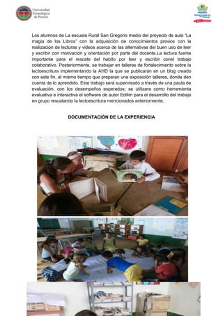 Los alumnos de La escuela Rural San Gregorio medio del proyecto de aula “La
magia de los Libros” con la adquisición de conocimientos previos con la
realización de lecturas y videos acerca de las alternativas del buen uso de leer
y escribir con motivación y orientación por parte del docente.La lectura fuente
importante para el rescate del habito por leer y escribir conel trabajo
colaborativo. Posteriormente, se trabajar en talleres de fortalecimiento sobre la
lectoescritura implementando la AHD la que se publicarán en un blog creado
con este fin, al mismo tiempo que preparan una exposición talleres, donde den
cuenta de lo aprendido. Este trabajo será supervisado a través de una pauta de
evaluación, con los desempeños esperados; se utilizara como herramienta
evaluativa e interactiva el software de autor Edilim para el desarrollo del trabajo
en grupo rescatando la lectoescritura mencionados anteriormente.


                  DOCUMENTACIÓN DE LA EXPERIENCIA
 
