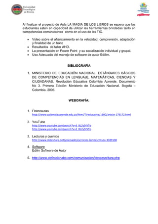 Al finalizar el proyecto de Aula LA MAGIA DE LOS LIBROS se espera que los
estudiantes estén en capacidad de utilizar las herramientas brindadas tanto en
competencias comunicativas como en el uso de las TIC.

      Video sobre el afianciamiento en la velocidad, comprensión, adaptación
      y finalidad de un texto
      Resultados de taller AHD.
      La presentación en Power Point y su socialización individual y grupal.
      Uso Adecuado del manejo de software de autor Edilim.


                                  BIBLIOGRAFÍA

   1. MINISTERIO DE EDUCACIÓN NACIONAL. ESTÁNDARES BÁSICOS
      DE COMPETENCIAS EN LENGUAJE, MATEMÁTICAS, CIENCIAS Y
      CIUDADANAS. Revolución Educativa Colombia Aprende. Documento
      No 3. Primera Edición: Ministerio de Educación Nacional. Bogotá –
      Colombia. 2006.


                                   WEBGRAFÍA:


   1. Flotonautas
      http://www.colombiaaprende.edu.co/html/TVeducativa/1600/article-179172.html

   2. YouTube
      http://www.youtube.com/watch?v=d_BL2y5tVTo
      http://www.youtube.com/watch?v=d_BL2y5tVTo

   3. Lecturas y cuentos
      http://www.slideshare.net/ypeinado/ejercicios-lectoescritura-3389108

   4. Software
      Edilm Software de Autor

   5. http://www.definicionabc.com/comunicacion/lectoescritura.php
 