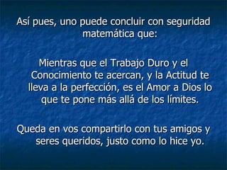 Así pues, uno puede concluir con seguridad matemática que: Mientras que el Trabajo Duro y el Conocimiento te acercan, y la Actitud te lleva a la perfección, es el Amor a Dios lo que te pone más allá de los límites. Queda en vos compartirlo con tus amigos y seres queridos, justo como lo hice yo. 