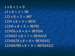 1 x 8 + 1 = 9 12 x 8 + 2 = 98 123 x 8 + 3 = 987 1234 x 8 + 4 = 9876 12345 x 8 + 5 = 98765 123456 x 8 + 6 = 987654 1234567 x 8 + 7 = 9876543 12345678 x 8 + 8 = 98765432 123456789 x 8 + 9 = 987654321  
