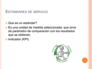 ESTÁNDARES DE SERVICIO
 Que es un estándar?
 Es una unidad de medida seleccionada, que sirve
de parámetro de comparación con los resultados
que se obtienen.
 Indicador (KPI)
 