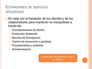 ESTÁNDARES DE SERVICIO
SEGURIDAD
 Es velar por el bienestar de los clientes y de los
colaboradores para mantener su tranquilidad a
través de:
 Consideraciones de diseño.
 Protección Ambiental.
 Servicio de Emergencia.
 Control de prevención y perdidas.
 Procedimientos y políticas.
 Entretenimiento.
Transformar el momento Trágico
en Mágico
 