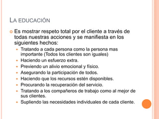 LA EDUCACIÓN
 Es mostrar respeto total por el cliente a través de
todas nuestras acciones y se manifiesta en los
siguientes hechos:
 Tratando a cada persona como la persona mas
importante (Todos los clientes son iguales)
 Haciendo un esfuerzo extra.
 Previendo un alivio emocional y físico.
 Asegurando la participación de todos.
 Haciendo que los recursos estén disponibles.
 Procurando la recuperación del servicio.
 Tratando a los compañeros de trabajo como al mejor de
sus clientes.
 Supliendo las necesidades individuales de cada cliente.
 
