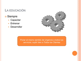 LA EDUCACIÓN
 Siempre
 Capacitar
 Entrenar
 Desarrollar
Poner el mismo sentido de Urgencia a todos tus
servicios; suplir bien a Todos los Clientes
 