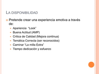LA DISPONIBILIDAD
 Pretende crear una experiencia emotiva a través
de:
 Apariencia “Look”
 Buena Actitud (AMP)
 Critica de Calidad (Mejora continua)
 Temática Correcta (ser reconocidos)
 Caminar “La milla Extra”
 Tiempo dedicación y esfuerzo
 