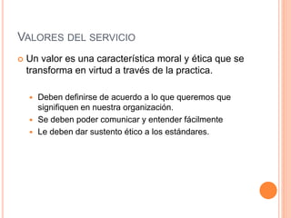 VALORES DEL SERVICIO
 Un valor es una característica moral y ética que se
transforma en virtud a través de la practica.
 Deben definirse de acuerdo a lo que queremos que
signifiquen en nuestra organización.
 Se deben poder comunicar y entender fácilmente
 Le deben dar sustento ético a los estándares.
 