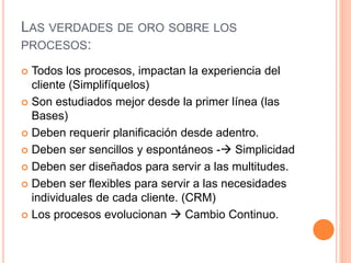 LAS VERDADES DE ORO SOBRE LOS
PROCESOS:
 Todos los procesos, impactan la experiencia del
cliente (Simplifíquelos)
 Son estudiados mejor desde la primer línea (las
Bases)
 Deben requerir planificación desde adentro.
 Deben ser sencillos y espontáneos - Simplicidad
 Deben ser diseñados para servir a las multitudes.
 Deben ser flexibles para servir a las necesidades
individuales de cada cliente. (CRM)
 Los procesos evolucionan  Cambio Continuo.
 
