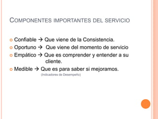 COMPONENTES IMPORTANTES DEL SERVICIO
 Confiable  Que viene de la Consistencia.
 Oportuno  Que viene del momento de servicio
 Empático  Que es comprender y entender a su
cliente.
 Medible  Que es para saber si mejoramos.
(Indicadores de Desempeño)
 