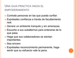 UNA GUIA PRACTICA HACIA EL
EMPODERAMIENTO
 Contrate personas en las que pueda confiar.
 Expréseles confianza a través de facultamiento
real.
 Genere un ambiente tranquilo y sin amenazas.
 Escuche a sus subalternos para enterarse de lo
que pasa.
 Haga que sus colaboradores se sientan
importantes.
 Sea sincero
 Expréseles reconocimiento permanente, haga
sentir que su esfuerzo vale la pena.
 