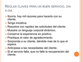 REGLAS CLAVES PARA UN BUEN SERVICIO, DIA
A DIA
 Sonría, hay mil razones para hacerlo con su
cliente.
 Tenga iniciativa.
 Resuelva con rapidez las solicitudes del cliente.
 Muestre un lenguaje corporal dinámico.
 Conserve la experiencia en positivo.
 Practique el valor de agradecimiento.
 Sorprenda a su cliente, dándole mas de lo que el
espera.
 Anticípese a las necesidades del cliente.
 Si el servicio falla, que no falle la recuperación del
cliente.
 