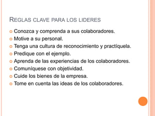 REGLAS CLAVE PARA LOS LIDERES
 Conozca y comprenda a sus colaboradores.
 Motive a su personal.
 Tenga una cultura de reconocimiento y practíquela.
 Predique con el ejemplo.
 Aprenda de las experiencias de los colaboradores.
 Comuníquese con objetividad.
 Cuide los bienes de la empresa.
 Tome en cuenta las ideas de los colaboradores.
 