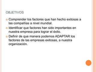 OBJETIVOS
 Comprender los factores que han hecho exitosas a
las compañías a nivel mundial.
 Identificar que factores han sido importantes en
nuestra empresa para lograr el éxito.
 Definir de que manera podemos ADAPTAR los
factores de las empresas exitosas, a nuestra
organización.
 