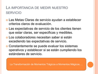 LA IMPORTANCIA DE MEDIR NUESTRO
SERVICIO
 Las Metas Claras de servicio ayudan a establecer
criterios claros de evaluación.
 Las expectativas de servicio de los clientes tienen
que estar claras, ser especificas y medibles.
 Los colaboradores necesitan saber si están
excediendo las expectativas de servicio.
 Constantemente se puede evaluar los sistemas
operativos y establecer si se están cumpliendo los
estándares de servicio.
La Transformación de Momentos Trágicos a Momentos Mágicos….
 