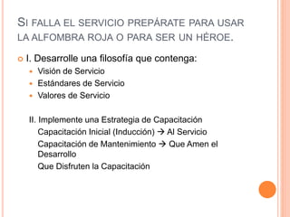 SI FALLA EL SERVICIO PREPÁRATE PARA USAR
LA ALFOMBRA ROJA O PARA SER UN HÉROE.
 I. Desarrolle una filosofía que contenga:
 Visión de Servicio
 Estándares de Servicio
 Valores de Servicio
II. Implemente una Estrategia de Capacitación
Capacitación Inicial (Inducción)  Al Servicio
Capacitación de Mantenimiento  Que Amen el
Desarrollo
Que Disfruten la Capacitación
 