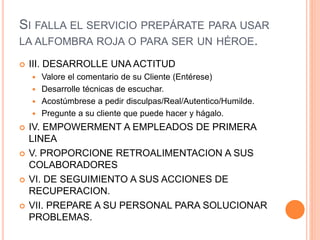 SI FALLA EL SERVICIO PREPÁRATE PARA USAR
LA ALFOMBRA ROJA O PARA SER UN HÉROE.
 III. DESARROLLE UNA ACTITUD
 Valore el comentario de su Cliente (Entérese)
 Desarrolle técnicas de escuchar.
 Acostúmbrese a pedir disculpas/Real/Autentico/Humilde.
 Pregunte a su cliente que puede hacer y hágalo.
 IV. EMPOWERMENT A EMPLEADOS DE PRIMERA
LINEA
 V. PROPORCIONE RETROALIMENTACION A SUS
COLABORADORES
 VI. DE SEGUIMIENTO A SUS ACCIONES DE
RECUPERACION.
 VII. PREPARE A SU PERSONAL PARA SOLUCIONAR
PROBLEMAS.
 