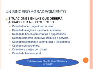 UN SINCERO AGRADECIMIENTO
 SITUACIONES EN LAS QUE DEBERÁ
AGRADECER A SUS CLIENTES.
 Cuando Hacen negocios con usted.
 Cuando lo elogian a usted o su empresa.
 Cuando le hacen comentarios o sugerencias.
 Cuando compran un nuevo producto o servicio.
 Cuando recomiendan su empresa a alguien mas.
 Cuando son pacientes.
 Cuando se quejan con usted.
 Cuando le hacen sonreír.
Fidelizacion al Cliente darle “Gracias y
Por Favor”
 