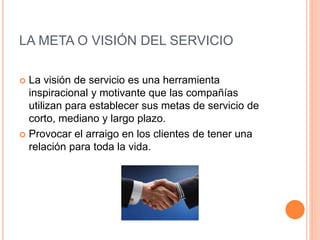 LA META O VISIÓN DEL SERVICIO
 La visión de servicio es una herramienta
inspiracional y motivante que las compañías
utilizan para establecer sus metas de servicio de
corto, mediano y largo plazo.
 Provocar el arraigo en los clientes de tener una
relación para toda la vida.
 