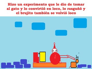 Hizo un experimento que le dio de tomar
al gato y lo convirtió en loco, lo rasguñó y
el brujito también se volvió loco
 