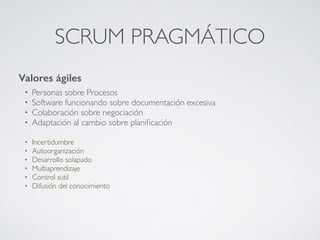 SCRUM PRAGMÁTICO
Valores ágiles
• Personas sobre Procesos
• Software funcionando sobre documentación excesiva
• Colaboración sobre negociación
• Adaptación al cambio sobre planiﬁcación
• Incertidumbre
• Autoorganización
• Desarrollo solapado
• Multiaprendizaje
• Control sutil
• Difusión del conocimiento
 