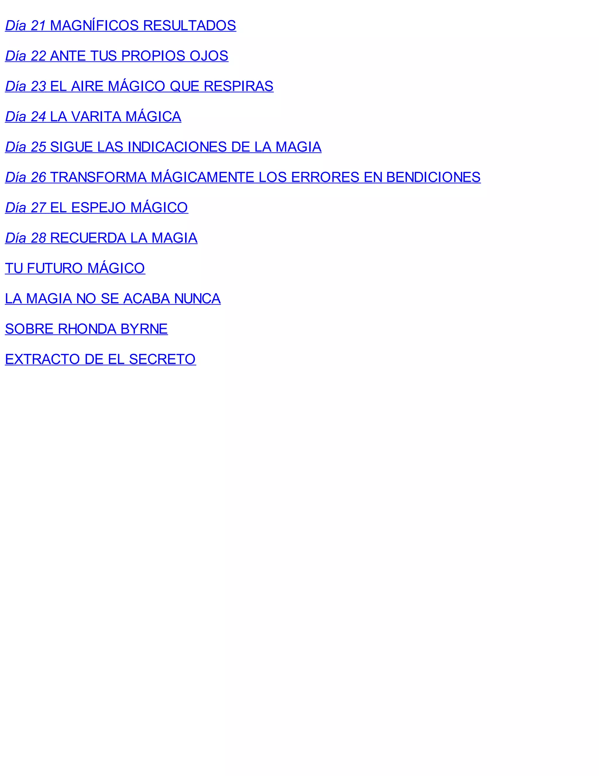 Día 21 MAGNÍFICOS RESULTADOS
Día 22 ANTE TUS PROPIOS OJOS
Día 23 EL AIRE MÁGICO QUE RESPIRAS
Día 24 LA VARITA MÁGICA
Día 25 SIGUE LAS INDICACIONES DE LA MAGIA
Día 26 TRANSFORMA MÁGICAMENTE LOS ERRORES EN BENDICIONES
Día 27 EL ESPEJO MÁGICO
Día 28 RECUERDA LA MAGIA
TU FUTURO MÁGICO
LA MAGIA NO SE ACABA NUNCA
SOBRE RHONDA BYRNE
EXTRACTO DE EL SECRETO
 