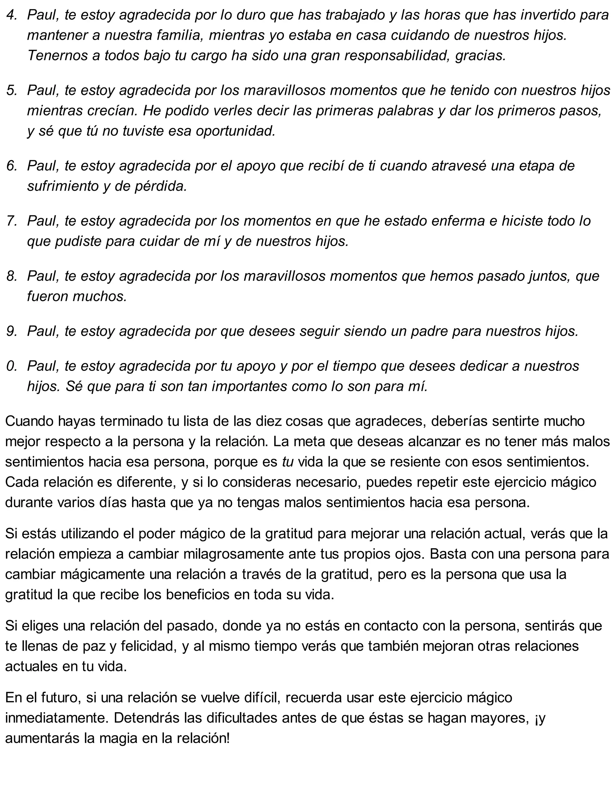 4. Paul, te estoy agradecida por lo duro que has trabajado y las horas que has invertido para
mantener a nuestra familia, mientras yo estaba en casa cuidando de nuestros hijos.
Tenernos a todos bajo tu cargo ha sido una gran responsabilidad, gracias.
5. Paul, te estoy agradecida por los maravillosos momentos que he tenido con nuestros hijos
mientras crecían. He podido verles decir las primeras palabras y dar los primeros pasos,
y sé que tú no tuviste esa oportunidad.
6. Paul, te estoy agradecida por el apoyo que recibí de ti cuando atravesé una etapa de
sufrimiento y de pérdida.
7. Paul, te estoy agradecida por los momentos en que he estado enferma e hiciste todo lo
que pudiste para cuidar de mí y de nuestros hijos.
8. Paul, te estoy agradecida por los maravillosos momentos que hemos pasado juntos, que
fueron muchos.
9. Paul, te estoy agradecida por que desees seguir siendo un padre para nuestros hijos.
10. Paul, te estoy agradecida por tu apoyo y por el tiempo que desees dedicar a nuestros
hijos. Sé que para ti son tan importantes como lo son para mí.
Cuando hayas terminado tu lista de las diez cosas que agradeces, deberías sentirte mucho
mejor respecto a la persona y la relación. La meta que deseas alcanzar es no tener más malos
sentimientos hacia esa persona, porque es tu vida la que se resiente con esos sentimientos.
Cada relación es diferente, y si lo consideras necesario, puedes repetir este ejercicio mágico
durante varios días hasta que ya no tengas malos sentimientos hacia esa persona.
Si estás utilizando el poder mágico de la gratitud para mejorar una relación actual, verás que la
relación empieza a cambiar milagrosamente ante tus propios ojos. Basta con una persona para
cambiar mágicamente una relación a través de la gratitud, pero es la persona que usa la
gratitud la que recibe los beneficios en toda su vida.
Si eliges una relación del pasado, donde ya no estás en contacto con la persona, sentirás que
te llenas de paz y felicidad, y al mismo tiempo verás que también mejoran otras relaciones
actuales en tu vida.
En el futuro, si una relación se vuelve difícil, recuerda usar este ejercicio mágico
inmediatamente. Detendrás las dificultades antes de que éstas se hagan mayores, ¡y
aumentarás la magia en la relación!
 