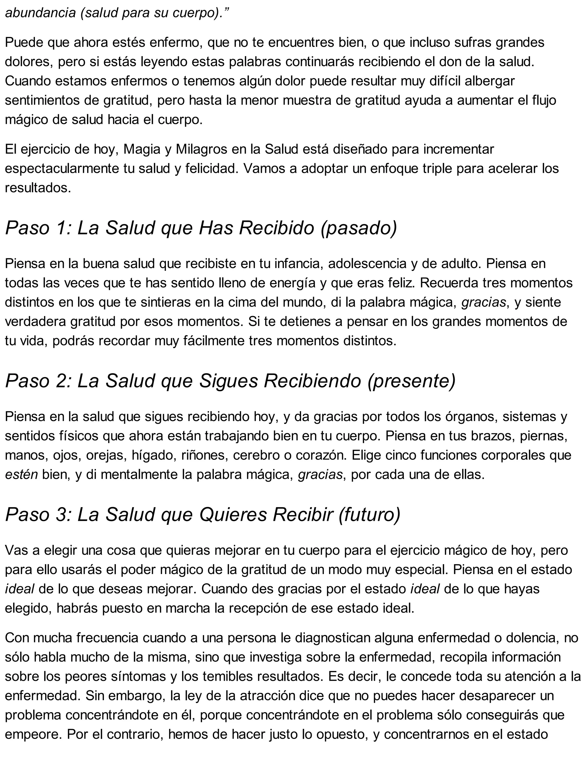 abundancia (salud para su cuerpo).”
Puede que ahora estés enfermo, que no te encuentres bien, o que incluso sufras grandes
dolores, pero si estás leyendo estas palabras continuarás recibiendo el don de la salud.
Cuando estamos enfermos o tenemos algún dolor puede resultar muy difícil albergar
sentimientos de gratitud, pero hasta la menor muestra de gratitud ayuda a aumentar el flujo
mágico de salud hacia el cuerpo.
El ejercicio de hoy, Magia y Milagros en la Salud está diseñado para incrementar
espectacularmente tu salud y felicidad. Vamos a adoptar un enfoque triple para acelerar los
resultados.
Paso 1: La Salud que Has Recibido (pasado)
Piensa en la buena salud que recibiste en tu infancia, adolescencia y de adulto. Piensa en
todas las veces que te has sentido lleno de energía y que eras feliz. Recuerda tres momentos
distintos en los que te sintieras en la cima del mundo, di la palabra mágica, gracias, y siente
verdadera gratitud por esos momentos. Si te detienes a pensar en los grandes momentos de
tu vida, podrás recordar muy fácilmente tres momentos distintos.
Paso 2: La Salud que Sigues Recibiendo (presente)
Piensa en la salud que sigues recibiendo hoy, y da gracias por todos los órganos, sistemas y
sentidos físicos que ahora están trabajando bien en tu cuerpo. Piensa en tus brazos, piernas,
manos, ojos, orejas, hígado, riñones, cerebro o corazón. Elige cinco funciones corporales que
estén bien, y di mentalmente la palabra mágica, gracias, por cada una de ellas.
Paso 3: La Salud que Quieres Recibir (futuro)
Vas a elegir una cosa que quieras mejorar en tu cuerpo para el ejercicio mágico de hoy, pero
para ello usarás el poder mágico de la gratitud de un modo muy especial. Piensa en el estado
ideal de lo que deseas mejorar. Cuando des gracias por el estado ideal de lo que hayas
elegido, habrás puesto en marcha la recepción de ese estado ideal.
Con mucha frecuencia cuando a una persona le diagnostican alguna enfermedad o dolencia, no
sólo habla mucho de la misma, sino que investiga sobre la enfermedad, recopila información
sobre los peores síntomas y los temibles resultados. Es decir, le concede toda su atención a la
enfermedad. Sin embargo, la ley de la atracción dice que no puedes hacer desaparecer un
problema concentrándote en él, porque concentrándote en el problema sólo conseguirás que
empeore. Por el contrario, hemos de hacer justo lo opuesto, y concentrarnos en el estado
 