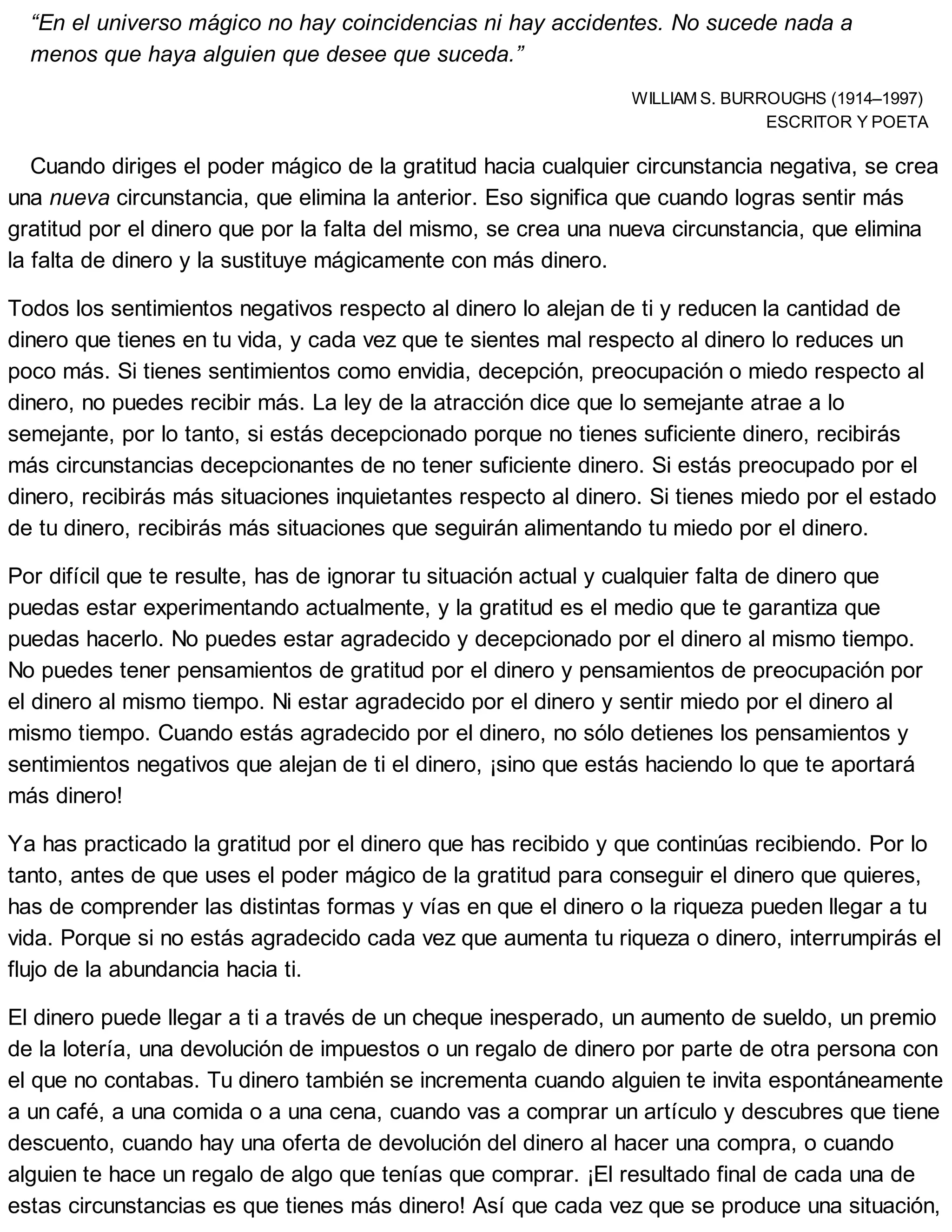 “En el universo mágico no hay coincidencias ni hay accidentes. No sucede nada a
menos que haya alguien que desee que suceda.”
WILLIAM S. BURROUGHS (1914–1997)
ESCRITOR Y POETA
Cuando diriges el poder mágico de la gratitud hacia cualquier circunstancia negativa, se crea
una nueva circunstancia, que elimina la anterior. Eso significa que cuando logras sentir más
gratitud por el dinero que por la falta del mismo, se crea una nueva circunstancia, que elimina
la falta de dinero y la sustituye mágicamente con más dinero.
Todos los sentimientos negativos respecto al dinero lo alejan de ti y reducen la cantidad de
dinero que tienes en tu vida, y cada vez que te sientes mal respecto al dinero lo reduces un
poco más. Si tienes sentimientos como envidia, decepción, preocupación o miedo respecto al
dinero, no puedes recibir más. La ley de la atracción dice que lo semejante atrae a lo
semejante, por lo tanto, si estás decepcionado porque no tienes suficiente dinero, recibirás
más circunstancias decepcionantes de no tener suficiente dinero. Si estás preocupado por el
dinero, recibirás más situaciones inquietantes respecto al dinero. Si tienes miedo por el estado
de tu dinero, recibirás más situaciones que seguirán alimentando tu miedo por el dinero.
Por difícil que te resulte, has de ignorar tu situación actual y cualquier falta de dinero que
puedas estar experimentando actualmente, y la gratitud es el medio que te garantiza que
puedas hacerlo. No puedes estar agradecido y decepcionado por el dinero al mismo tiempo.
No puedes tener pensamientos de gratitud por el dinero y pensamientos de preocupación por
el dinero al mismo tiempo. Ni estar agradecido por el dinero y sentir miedo por el dinero al
mismo tiempo. Cuando estás agradecido por el dinero, no sólo detienes los pensamientos y
sentimientos negativos que alejan de ti el dinero, ¡sino que estás haciendo lo que te aportará
más dinero!
Ya has practicado la gratitud por el dinero que has recibido y que continúas recibiendo. Por lo
tanto, antes de que uses el poder mágico de la gratitud para conseguir el dinero que quieres,
has de comprender las distintas formas y vías en que el dinero o la riqueza pueden llegar a tu
vida. Porque si no estás agradecido cada vez que aumenta tu riqueza o dinero, interrumpirás el
flujo de la abundancia hacia ti.
El dinero puede llegar a ti a través de un cheque inesperado, un aumento de sueldo, un premio
de la lotería, una devolución de impuestos o un regalo de dinero por parte de otra persona con
el que no contabas. Tu dinero también se incrementa cuando alguien te invita espontáneamente
a un café, a una comida o a una cena, cuando vas a comprar un artículo y descubres que tiene
descuento, cuando hay una oferta de devolución del dinero al hacer una compra, o cuando
alguien te hace un regalo de algo que tenías que comprar. ¡El resultado final de cada una de
estas circunstancias es que tienes más dinero! Así que cada vez que se produce una situación,
 