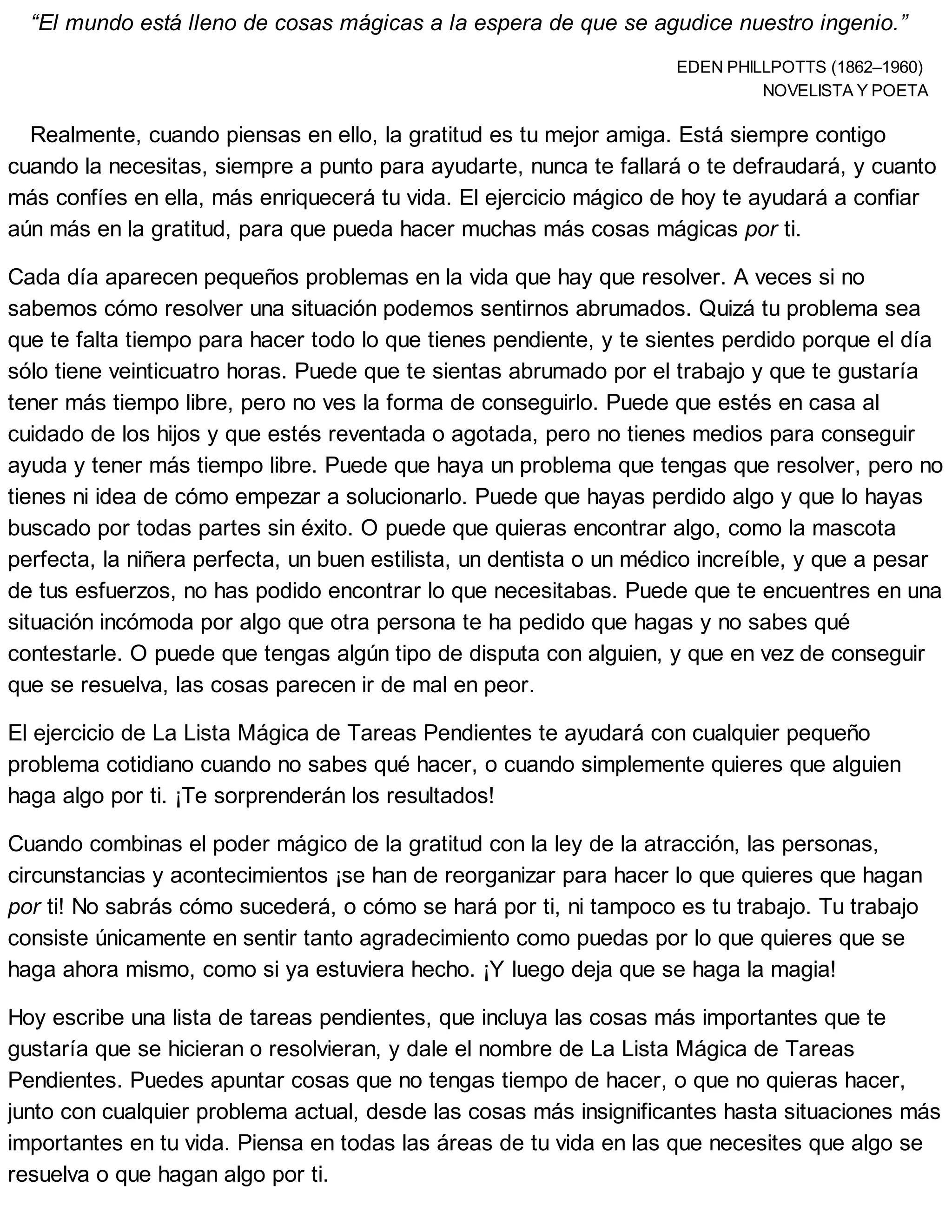 “El mundo está lleno de cosas mágicas a la espera de que se agudice nuestro ingenio.”
EDEN PHILLPOTTS (1862–1960)
NOVELISTA Y POETA
Realmente, cuando piensas en ello, la gratitud es tu mejor amiga. Está siempre contigo
cuando la necesitas, siempre a punto para ayudarte, nunca te fallará o te defraudará, y cuanto
más confíes en ella, más enriquecerá tu vida. El ejercicio mágico de hoy te ayudará a confiar
aún más en la gratitud, para que pueda hacer muchas más cosas mágicas por ti.
Cada día aparecen pequeños problemas en la vida que hay que resolver. A veces si no
sabemos cómo resolver una situación podemos sentirnos abrumados. Quizá tu problema sea
que te falta tiempo para hacer todo lo que tienes pendiente, y te sientes perdido porque el día
sólo tiene veinticuatro horas. Puede que te sientas abrumado por el trabajo y que te gustaría
tener más tiempo libre, pero no ves la forma de conseguirlo. Puede que estés en casa al
cuidado de los hijos y que estés reventada o agotada, pero no tienes medios para conseguir
ayuda y tener más tiempo libre. Puede que haya un problema que tengas que resolver, pero no
tienes ni idea de cómo empezar a solucionarlo. Puede que hayas perdido algo y que lo hayas
buscado por todas partes sin éxito. O puede que quieras encontrar algo, como la mascota
perfecta, la niñera perfecta, un buen estilista, un dentista o un médico increíble, y que a pesar
de tus esfuerzos, no has podido encontrar lo que necesitabas. Puede que te encuentres en una
situación incómoda por algo que otra persona te ha pedido que hagas y no sabes qué
contestarle. O puede que tengas algún tipo de disputa con alguien, y que en vez de conseguir
que se resuelva, las cosas parecen ir de mal en peor.
El ejercicio de La Lista Mágica de Tareas Pendientes te ayudará con cualquier pequeño
problema cotidiano cuando no sabes qué hacer, o cuando simplemente quieres que alguien
haga algo por ti. ¡Te sorprenderán los resultados!
Cuando combinas el poder mágico de la gratitud con la ley de la atracción, las personas,
circunstancias y acontecimientos ¡se han de reorganizar para hacer lo que quieres que hagan
por ti! No sabrás cómo sucederá, o cómo se hará por ti, ni tampoco es tu trabajo. Tu trabajo
consiste únicamente en sentir tanto agradecimiento como puedas por lo que quieres que se
haga ahora mismo, como si ya estuviera hecho. ¡Y luego deja que se haga la magia!
Hoy escribe una lista de tareas pendientes, que incluya las cosas más importantes que te
gustaría que se hicieran o resolvieran, y dale el nombre de La Lista Mágica de Tareas
Pendientes. Puedes apuntar cosas que no tengas tiempo de hacer, o que no quieras hacer,
junto con cualquier problema actual, desde las cosas más insignificantes hasta situaciones más
importantes en tu vida. Piensa en todas las áreas de tu vida en las que necesites que algo se
resuelva o que hagan algo por ti.
 