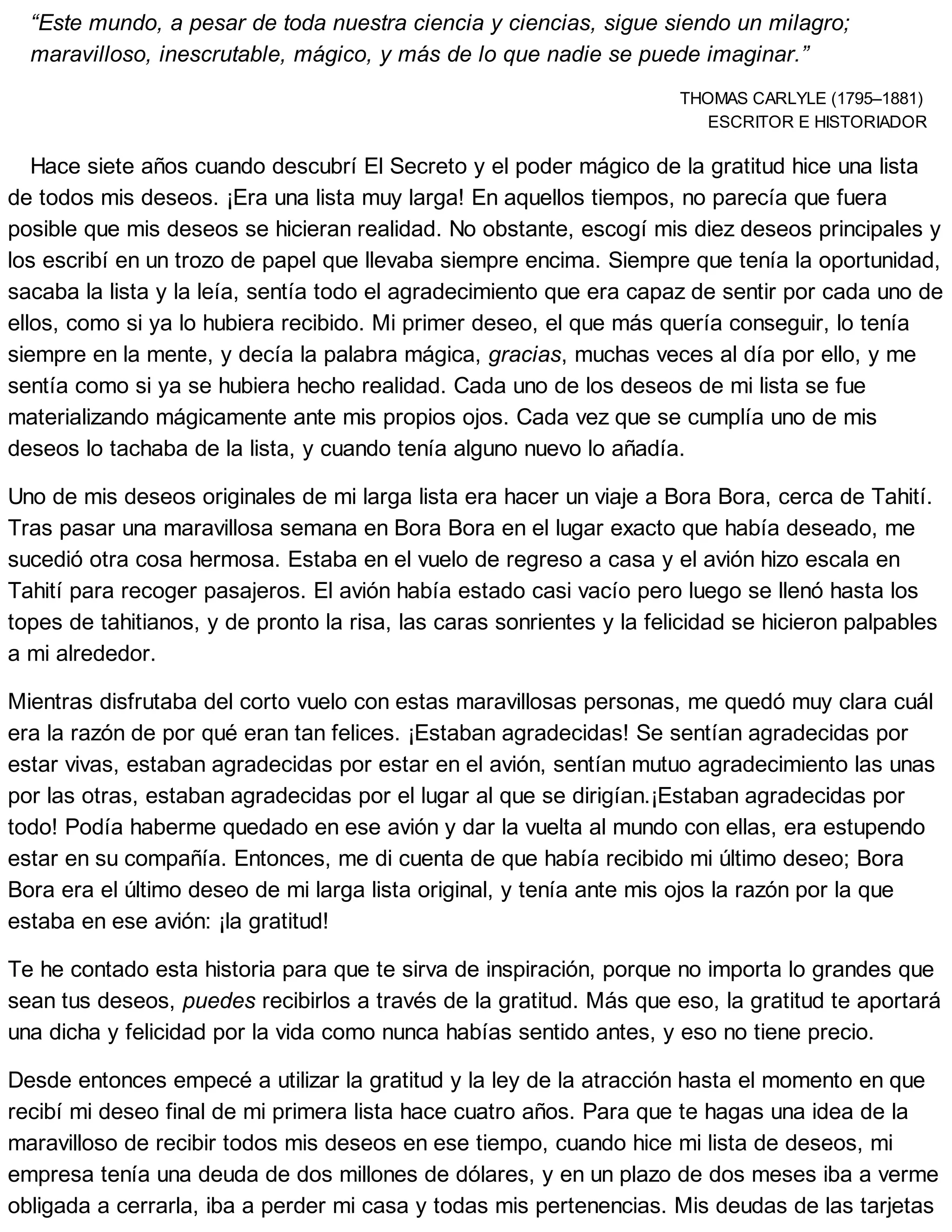 “Este mundo, a pesar de toda nuestra ciencia y ciencias, sigue siendo un milagro;
maravilloso, inescrutable, mágico, y más de lo que nadie se puede imaginar.”
THOMAS CARLYLE (1795–1881)
ESCRITOR E HISTORIADOR
Hace siete años cuando descubrí El Secreto y el poder mágico de la gratitud hice una lista
de todos mis deseos. ¡Era una lista muy larga! En aquellos tiempos, no parecía que fuera
posible que mis deseos se hicieran realidad. No obstante, escogí mis diez deseos principales y
los escribí en un trozo de papel que llevaba siempre encima. Siempre que tenía la oportunidad,
sacaba la lista y la leía, sentía todo el agradecimiento que era capaz de sentir por cada uno de
ellos, como si ya lo hubiera recibido. Mi primer deseo, el que más quería conseguir, lo tenía
siempre en la mente, y decía la palabra mágica, gracias, muchas veces al día por ello, y me
sentía como si ya se hubiera hecho realidad. Cada uno de los deseos de mi lista se fue
materializando mágicamente ante mis propios ojos. Cada vez que se cumplía uno de mis
deseos lo tachaba de la lista, y cuando tenía alguno nuevo lo añadía.
Uno de mis deseos originales de mi larga lista era hacer un viaje a Bora Bora, cerca de Tahití.
Tras pasar una maravillosa semana en Bora Bora en el lugar exacto que había deseado, me
sucedió otra cosa hermosa. Estaba en el vuelo de regreso a casa y el avión hizo escala en
Tahití para recoger pasajeros. El avión había estado casi vacío pero luego se llenó hasta los
topes de tahitianos, y de pronto la risa, las caras sonrientes y la felicidad se hicieron palpables
a mi alrededor.
Mientras disfrutaba del corto vuelo con estas maravillosas personas, me quedó muy clara cuál
era la razón de por qué eran tan felices. ¡Estaban agradecidas! Se sentían agradecidas por
estar vivas, estaban agradecidas por estar en el avión, sentían mutuo agradecimiento las unas
por las otras, estaban agradecidas por el lugar al que se dirigían.¡Estaban agradecidas por
todo! Podía haberme quedado en ese avión y dar la vuelta al mundo con ellas, era estupendo
estar en su compañía. Entonces, me di cuenta de que había recibido mi último deseo; Bora
Bora era el último deseo de mi larga lista original, y tenía ante mis ojos la razón por la que
estaba en ese avión: ¡la gratitud!
Te he contado esta historia para que te sirva de inspiración, porque no importa lo grandes que
sean tus deseos, puedes recibirlos a través de la gratitud. Más que eso, la gratitud te aportará
una dicha y felicidad por la vida como nunca habías sentido antes, y eso no tiene precio.
Desde entonces empecé a utilizar la gratitud y la ley de la atracción hasta el momento en que
recibí mi deseo final de mi primera lista hace cuatro años. Para que te hagas una idea de la
maravilloso de recibir todos mis deseos en ese tiempo, cuando hice mi lista de deseos, mi
empresa tenía una deuda de dos millones de dólares, y en un plazo de dos meses iba a verme
obligada a cerrarla, iba a perder mi casa y todas mis pertenencias. Mis deudas de las tarjetas
 