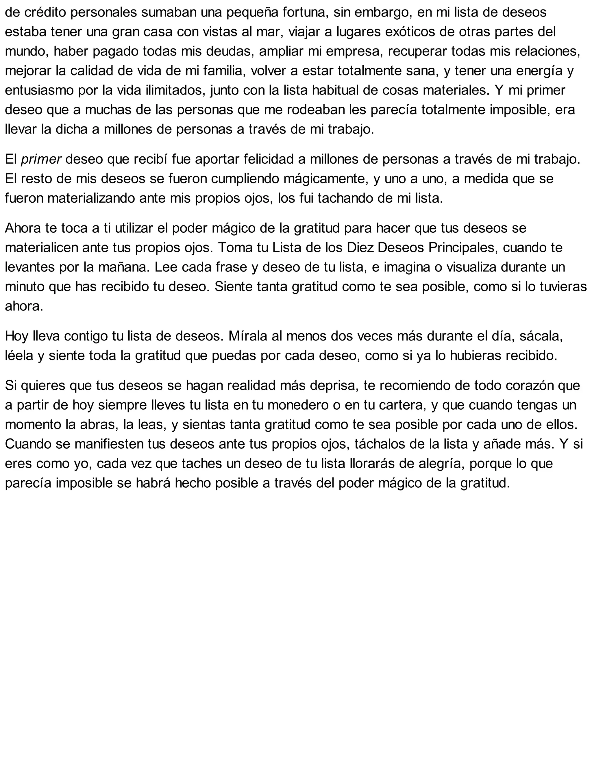 de crédito personales sumaban una pequeña fortuna, sin embargo, en mi lista de deseos
estaba tener una gran casa con vistas al mar, viajar a lugares exóticos de otras partes del
mundo, haber pagado todas mis deudas, ampliar mi empresa, recuperar todas mis relaciones,
mejorar la calidad de vida de mi familia, volver a estar totalmente sana, y tener una energía y
entusiasmo por la vida ilimitados, junto con la lista habitual de cosas materiales. Y mi primer
deseo que a muchas de las personas que me rodeaban les parecía totalmente imposible, era
llevar la dicha a millones de personas a través de mi trabajo.
El primer deseo que recibí fue aportar felicidad a millones de personas a través de mi trabajo.
El resto de mis deseos se fueron cumpliendo mágicamente, y uno a uno, a medida que se
fueron materializando ante mis propios ojos, los fui tachando de mi lista.
Ahora te toca a ti utilizar el poder mágico de la gratitud para hacer que tus deseos se
materialicen ante tus propios ojos. Toma tu Lista de los Diez Deseos Principales, cuando te
levantes por la mañana. Lee cada frase y deseo de tu lista, e imagina o visualiza durante un
minuto que has recibido tu deseo. Siente tanta gratitud como te sea posible, como si lo tuvieras
ahora.
Hoy lleva contigo tu lista de deseos. Mírala al menos dos veces más durante el día, sácala,
léela y siente toda la gratitud que puedas por cada deseo, como si ya lo hubieras recibido.
Si quieres que tus deseos se hagan realidad más deprisa, te recomiendo de todo corazón que
a partir de hoy siempre lleves tu lista en tu monedero o en tu cartera, y que cuando tengas un
momento la abras, la leas, y sientas tanta gratitud como te sea posible por cada uno de ellos.
Cuando se manifiesten tus deseos ante tus propios ojos, táchalos de la lista y añade más. Y si
eres como yo, cada vez que taches un deseo de tu lista llorarás de alegría, porque lo que
parecía imposible se habrá hecho posible a través del poder mágico de la gratitud.
 