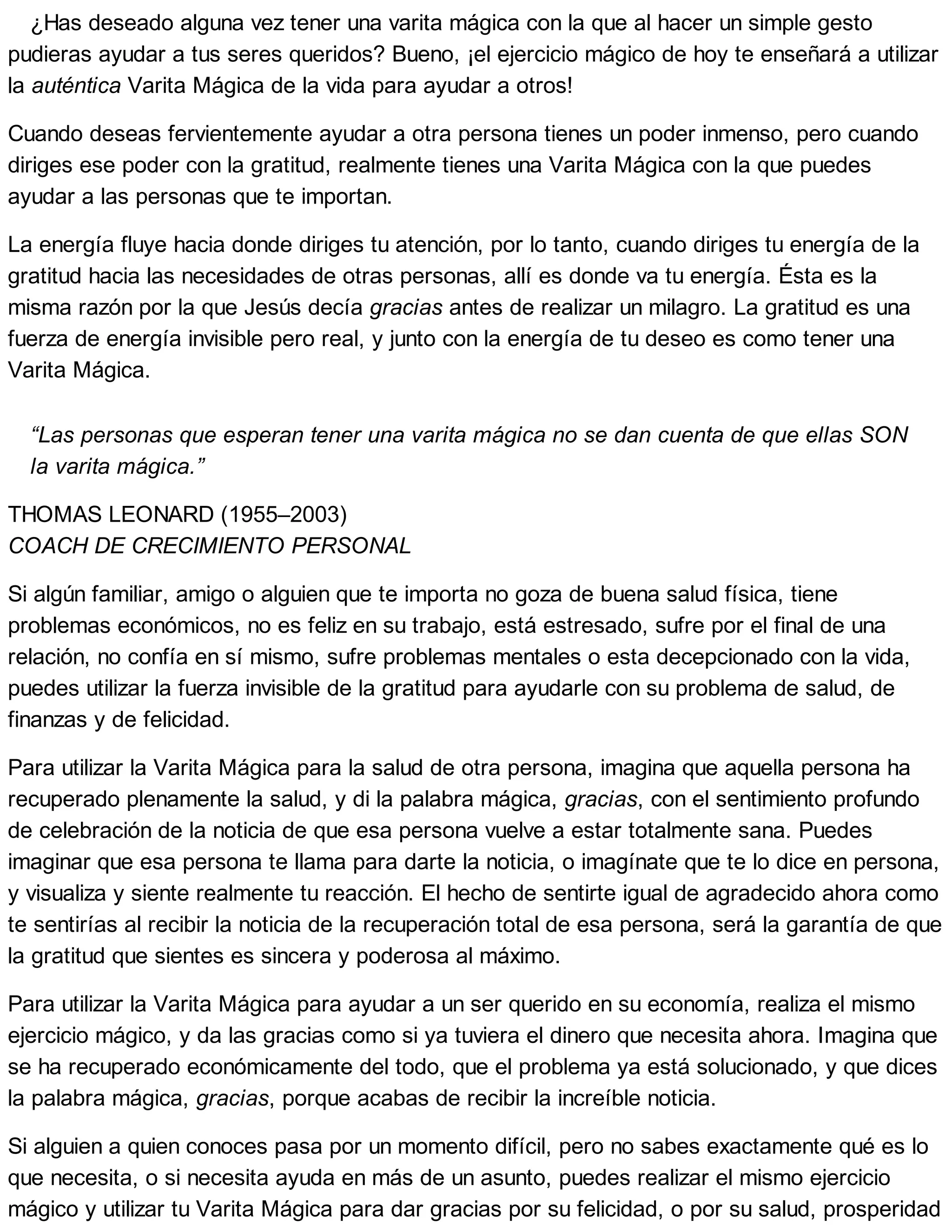 ¿Has deseado alguna vez tener una varita mágica con la que al hacer un simple gesto
pudieras ayudar a tus seres queridos? Bueno, ¡el ejercicio mágico de hoy te enseñará a utilizar
la auténtica Varita Mágica de la vida para ayudar a otros!
Cuando deseas fervientemente ayudar a otra persona tienes un poder inmenso, pero cuando
diriges ese poder con la gratitud, realmente tienes una Varita Mágica con la que puedes
ayudar a las personas que te importan.
La energía fluye hacia donde diriges tu atención, por lo tanto, cuando diriges tu energía de la
gratitud hacia las necesidades de otras personas, allí es donde va tu energía. Ésta es la
misma razón por la que Jesús decía gracias antes de realizar un milagro. La gratitud es una
fuerza de energía invisible pero real, y junto con la energía de tu deseo es como tener una
Varita Mágica.
“Las personas que esperan tener una varita mágica no se dan cuenta de que ellas SON
la varita mágica.”
THOMAS LEONARD (1955–2003)
COACH DE CRECIMIENTO PERSONAL
Si algún familiar, amigo o alguien que te importa no goza de buena salud física, tiene
problemas económicos, no es feliz en su trabajo, está estresado, sufre por el final de una
relación, no confía en sí mismo, sufre problemas mentales o esta decepcionado con la vida,
puedes utilizar la fuerza invisible de la gratitud para ayudarle con su problema de salud, de
finanzas y de felicidad.
Para utilizar la Varita Mágica para la salud de otra persona, imagina que aquella persona ha
recuperado plenamente la salud, y di la palabra mágica, gracias, con el sentimiento profundo
de celebración de la noticia de que esa persona vuelve a estar totalmente sana. Puedes
imaginar que esa persona te llama para darte la noticia, o imagínate que te lo dice en persona,
y visualiza y siente realmente tu reacción. El hecho de sentirte igual de agradecido ahora como
te sentirías al recibir la noticia de la recuperación total de esa persona, será la garantía de que
la gratitud que sientes es sincera y poderosa al máximo.
Para utilizar la Varita Mágica para ayudar a un ser querido en su economía, realiza el mismo
ejercicio mágico, y da las gracias como si ya tuviera el dinero que necesita ahora. Imagina que
se ha recuperado económicamente del todo, que el problema ya está solucionado, y que dices
la palabra mágica, gracias, porque acabas de recibir la increíble noticia.
Si alguien a quien conoces pasa por un momento difícil, pero no sabes exactamente qué es lo
que necesita, o si necesita ayuda en más de un asunto, puedes realizar el mismo ejercicio
mágico y utilizar tu Varita Mágica para dar gracias por su felicidad, o por su salud, prosperidad
 