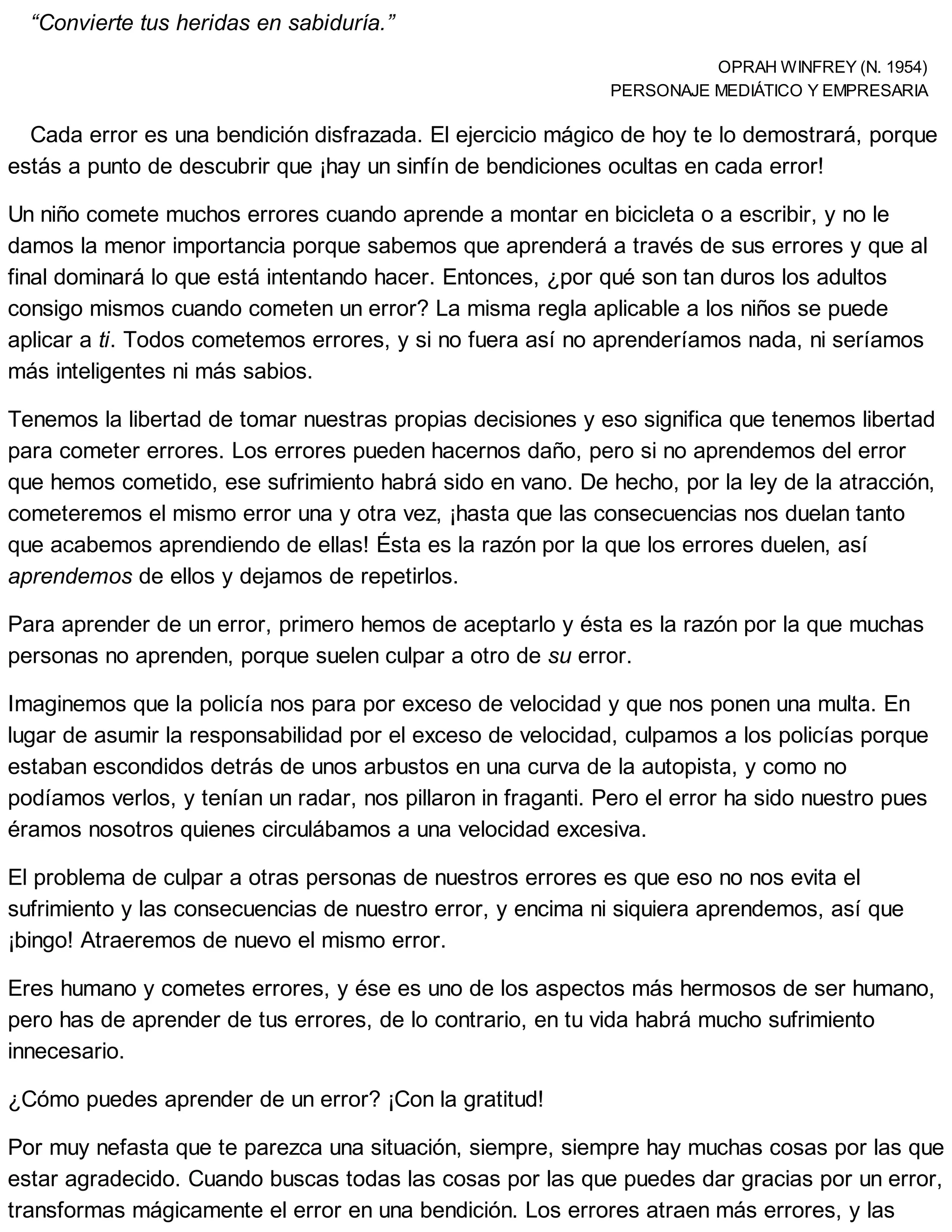 “Convierte tus heridas en sabiduría.”
OPRAH WINFREY (N. 1954)
PERSONAJE MEDIÁTICO Y EMPRESARIA
Cada error es una bendición disfrazada. El ejercicio mágico de hoy te lo demostrará, porque
estás a punto de descubrir que ¡hay un sinfín de bendiciones ocultas en cada error!
Un niño comete muchos errores cuando aprende a montar en bicicleta o a escribir, y no le
damos la menor importancia porque sabemos que aprenderá a través de sus errores y que al
final dominará lo que está intentando hacer. Entonces, ¿por qué son tan duros los adultos
consigo mismos cuando cometen un error? La misma regla aplicable a los niños se puede
aplicar a ti. Todos cometemos errores, y si no fuera así no aprenderíamos nada, ni seríamos
más inteligentes ni más sabios.
Tenemos la libertad de tomar nuestras propias decisiones y eso significa que tenemos libertad
para cometer errores. Los errores pueden hacernos daño, pero si no aprendemos del error
que hemos cometido, ese sufrimiento habrá sido en vano. De hecho, por la ley de la atracción,
cometeremos el mismo error una y otra vez, ¡hasta que las consecuencias nos duelan tanto
que acabemos aprendiendo de ellas! Ésta es la razón por la que los errores duelen, así
aprendemos de ellos y dejamos de repetirlos.
Para aprender de un error, primero hemos de aceptarlo y ésta es la razón por la que muchas
personas no aprenden, porque suelen culpar a otro de su error.
Imaginemos que la policía nos para por exceso de velocidad y que nos ponen una multa. En
lugar de asumir la responsabilidad por el exceso de velocidad, culpamos a los policías porque
estaban escondidos detrás de unos arbustos en una curva de la autopista, y como no
podíamos verlos, y tenían un radar, nos pillaron in fraganti. Pero el error ha sido nuestro pues
éramos nosotros quienes circulábamos a una velocidad excesiva.
El problema de culpar a otras personas de nuestros errores es que eso no nos evita el
sufrimiento y las consecuencias de nuestro error, y encima ni siquiera aprendemos, así que
¡bingo! Atraeremos de nuevo el mismo error.
Eres humano y cometes errores, y ése es uno de los aspectos más hermosos de ser humano,
pero has de aprender de tus errores, de lo contrario, en tu vida habrá mucho sufrimiento
innecesario.
¿Cómo puedes aprender de un error? ¡Con la gratitud!
Por muy nefasta que te parezca una situación, siempre, siempre hay muchas cosas por las que
estar agradecido. Cuando buscas todas las cosas por las que puedes dar gracias por un error,
transformas mágicamente el error en una bendición. Los errores atraen más errores, y las
 