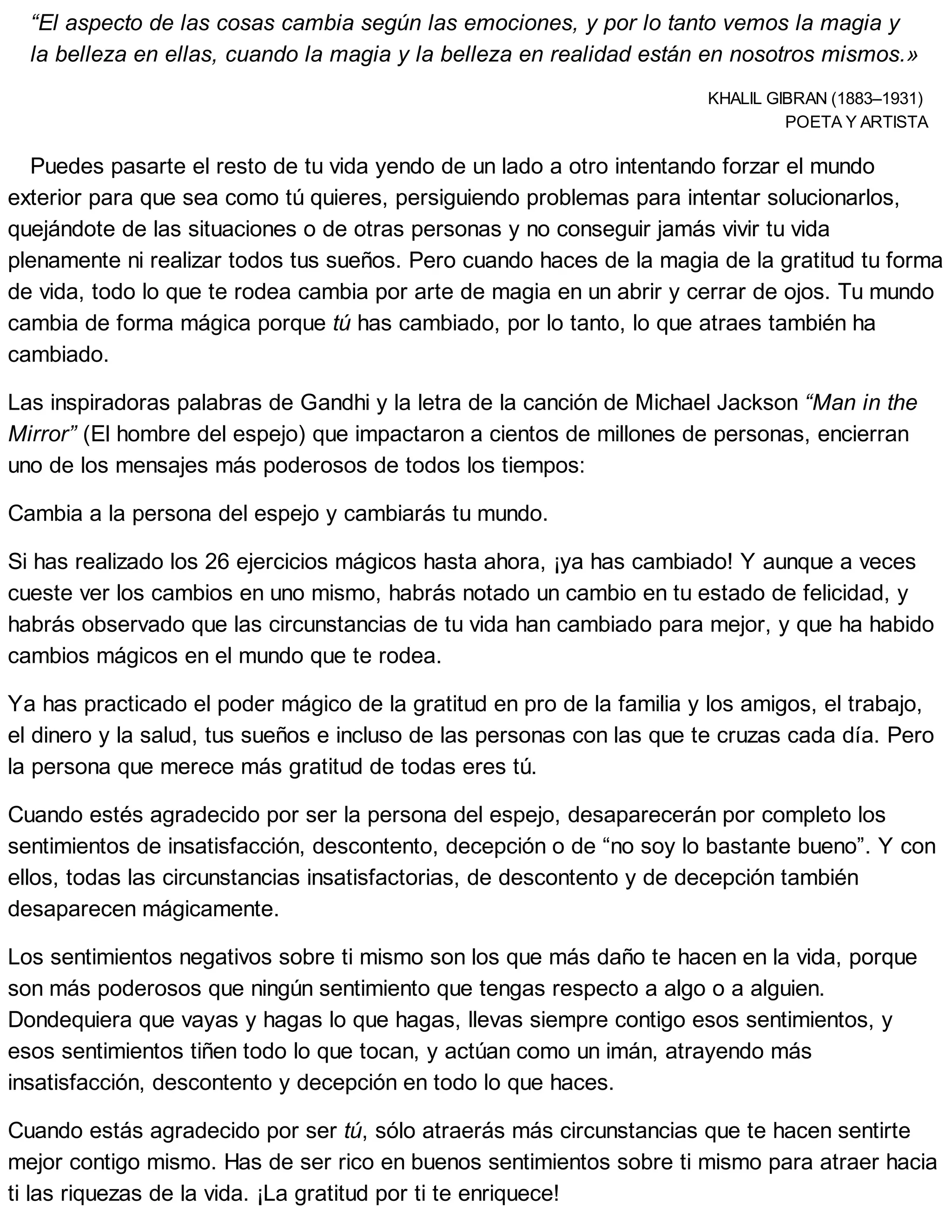 “El aspecto de las cosas cambia según las emociones, y por lo tanto vemos la magia y
la belleza en ellas, cuando la magia y la belleza en realidad están en nosotros mismos.»
KHALIL GIBRAN (1883–1931)
POETA Y ARTISTA
Puedes pasarte el resto de tu vida yendo de un lado a otro intentando forzar el mundo
exterior para que sea como tú quieres, persiguiendo problemas para intentar solucionarlos,
quejándote de las situaciones o de otras personas y no conseguir jamás vivir tu vida
plenamente ni realizar todos tus sueños. Pero cuando haces de la magia de la gratitud tu forma
de vida, todo lo que te rodea cambia por arte de magia en un abrir y cerrar de ojos. Tu mundo
cambia de forma mágica porque tú has cambiado, por lo tanto, lo que atraes también ha
cambiado.
Las inspiradoras palabras de Gandhi y la letra de la canción de Michael Jackson “Man in the
Mirror” (El hombre del espejo) que impactaron a cientos de millones de personas, encierran
uno de los mensajes más poderosos de todos los tiempos:
Cambia a la persona del espejo y cambiarás tu mundo.
Si has realizado los 26 ejercicios mágicos hasta ahora, ¡ya has cambiado! Y aunque a veces
cueste ver los cambios en uno mismo, habrás notado un cambio en tu estado de felicidad, y
habrás observado que las circunstancias de tu vida han cambiado para mejor, y que ha habido
cambios mágicos en el mundo que te rodea.
Ya has practicado el poder mágico de la gratitud en pro de la familia y los amigos, el trabajo,
el dinero y la salud, tus sueños e incluso de las personas con las que te cruzas cada día. Pero
la persona que merece más gratitud de todas eres tú.
Cuando estés agradecido por ser la persona del espejo, desaparecerán por completo los
sentimientos de insatisfacción, descontento, decepción o de “no soy lo bastante bueno”. Y con
ellos, todas las circunstancias insatisfactorias, de descontento y de decepción también
desaparecen mágicamente.
Los sentimientos negativos sobre ti mismo son los que más daño te hacen en la vida, porque
son más poderosos que ningún sentimiento que tengas respecto a algo o a alguien.
Dondequiera que vayas y hagas lo que hagas, llevas siempre contigo esos sentimientos, y
esos sentimientos tiñen todo lo que tocan, y actúan como un imán, atrayendo más
insatisfacción, descontento y decepción en todo lo que haces.
Cuando estás agradecido por ser tú, sólo atraerás más circunstancias que te hacen sentirte
mejor contigo mismo. Has de ser rico en buenos sentimientos sobre ti mismo para atraer hacia
ti las riquezas de la vida. ¡La gratitud por ti te enriquece!
 