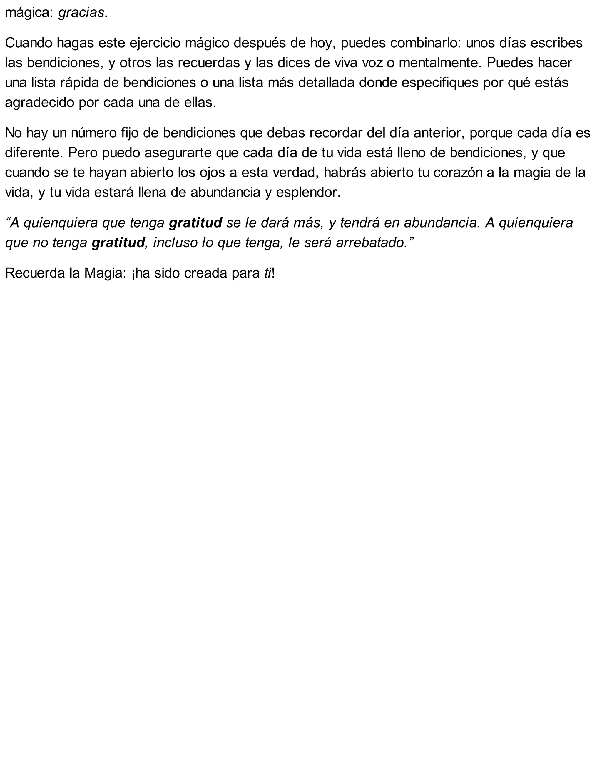 mágica: gracias.
Cuando hagas este ejercicio mágico después de hoy, puedes combinarlo: unos días escribes
las bendiciones, y otros las recuerdas y las dices de viva voz o mentalmente. Puedes hacer
una lista rápida de bendiciones o una lista más detallada donde especifiques por qué estás
agradecido por cada una de ellas.
No hay un número fijo de bendiciones que debas recordar del día anterior, porque cada día es
diferente. Pero puedo asegurarte que cada día de tu vida está lleno de bendiciones, y que
cuando se te hayan abierto los ojos a esta verdad, habrás abierto tu corazón a la magia de la
vida, y tu vida estará llena de abundancia y esplendor.
“A quienquiera que tenga gratitud se le dará más, y tendrá en abundancia. A quienquiera
que no tenga gratitud, incluso lo que tenga, le será arrebatado.”
Recuerda la Magia: ¡ha sido creada para ti!
 