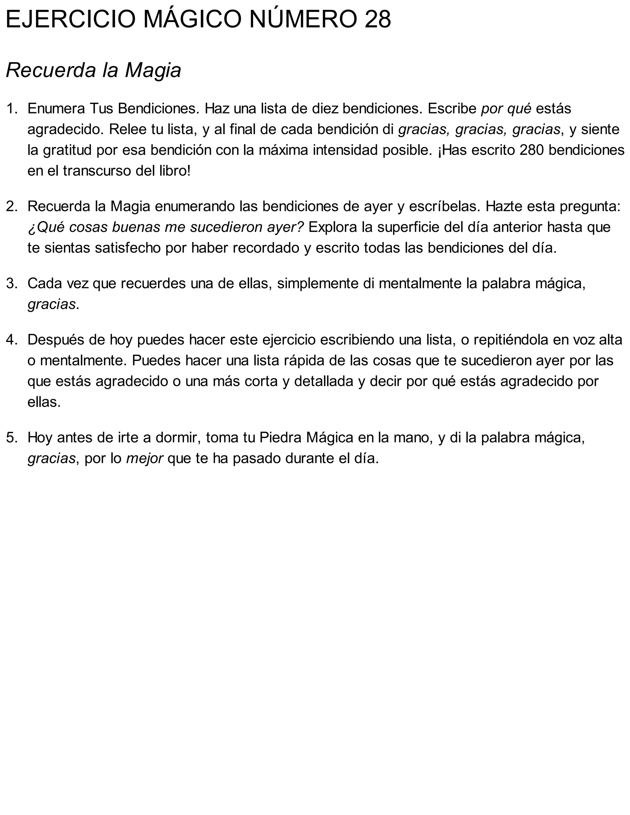 EJERCICIO MÁGICO NÚMERO 28
Recuerda la Magia
1. Enumera Tus Bendiciones. Haz una lista de diez bendiciones. Escribe por qué estás
agradecido. Relee tu lista, y al final de cada bendición di gracias, gracias, gracias, y siente
la gratitud por esa bendición con la máxima intensidad posible. ¡Has escrito 280 bendiciones
en el transcurso del libro!
2. Recuerda la Magia enumerando las bendiciones de ayer y escríbelas. Hazte esta pregunta:
¿Qué cosas buenas me sucedieron ayer? Explora la superficie del día anterior hasta que
te sientas satisfecho por haber recordado y escrito todas las bendiciones del día.
3. Cada vez que recuerdes una de ellas, simplemente di mentalmente la palabra mágica,
gracias.
4. Después de hoy puedes hacer este ejercicio escribiendo una lista, o repitiéndola en voz alta
o mentalmente. Puedes hacer una lista rápida de las cosas que te sucedieron ayer por las
que estás agradecido o una más corta y detallada y decir por qué estás agradecido por
ellas.
5. Hoy antes de irte a dormir, toma tu Piedra Mágica en la mano, y di la palabra mágica,
gracias, por lo mejor que te ha pasado durante el día.
 